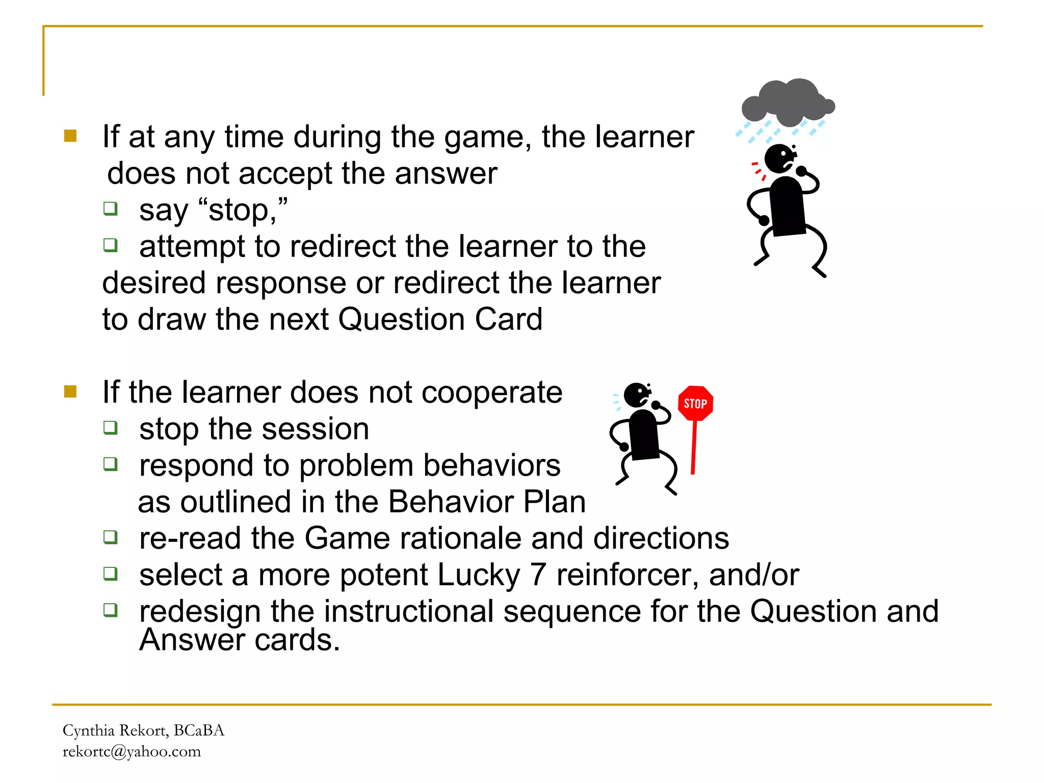 If at any time during the game, the learner  does not accept the answer say “stop,” attempt to redirect the learner to the  desired response or redirect the learner  to draw the next Question Card  If the learner does not cooperate stop the session  respond to problem behaviors  as outlined in the Behavior Plan re-read the Game rationale and directions  select a more potent Lucky 7 reinforcer, and/or redesign the instructional sequence for the Question and Answer cards. Cynthia Rekort, BCaBA  [email_address] 