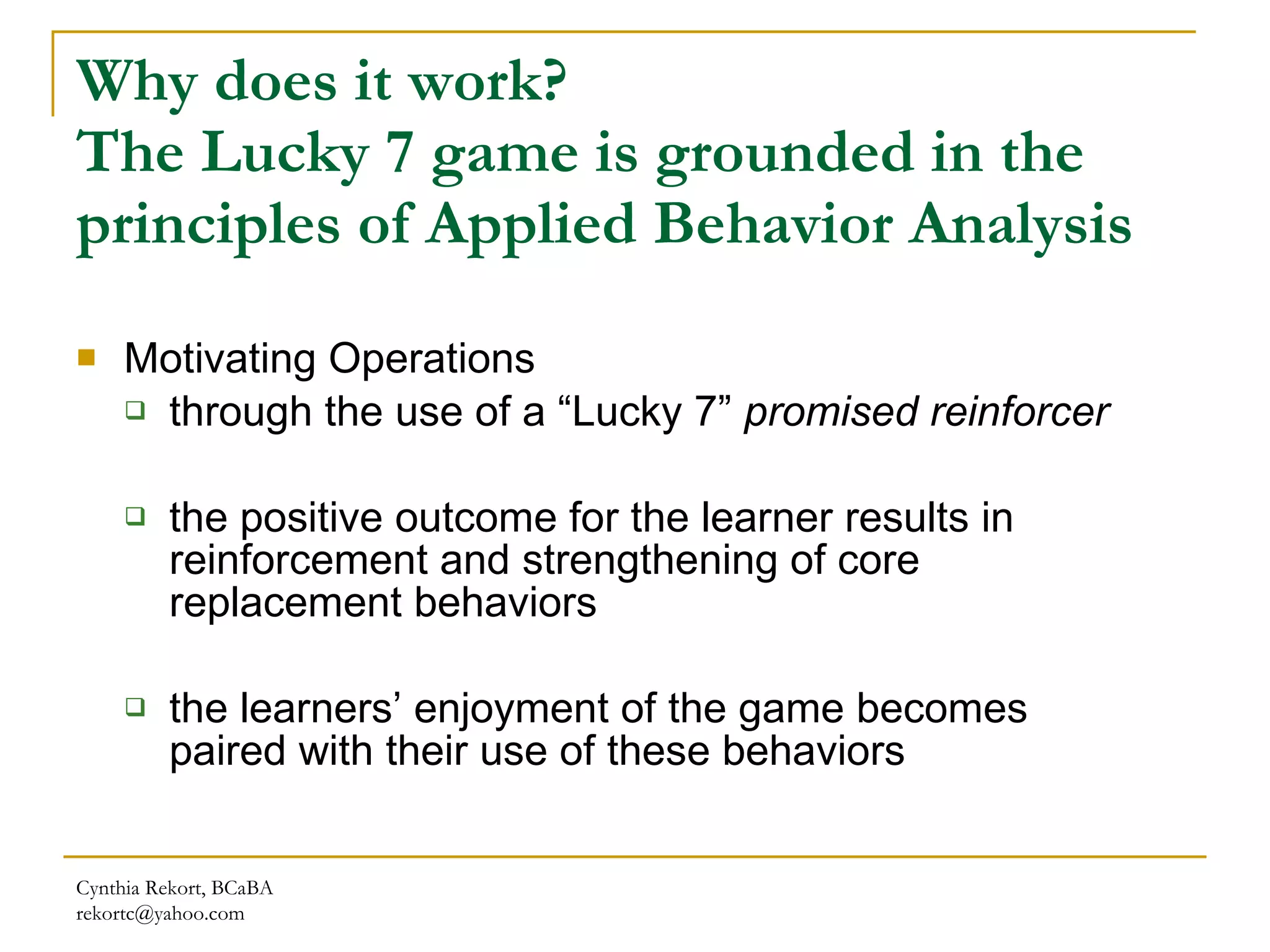 Why does it work?  The Lucky 7 game is grounded in the principles of Applied Behavior Analysis Motivating Operations through the use of a “Lucky 7”  promised reinforcer   the positive outcome for the learner results in reinforcement and strengthening of core replacement behaviors  the learners’ enjoyment of the game becomes paired with their use of these behaviors Cynthia Rekort, BCaBA  [email_address] 