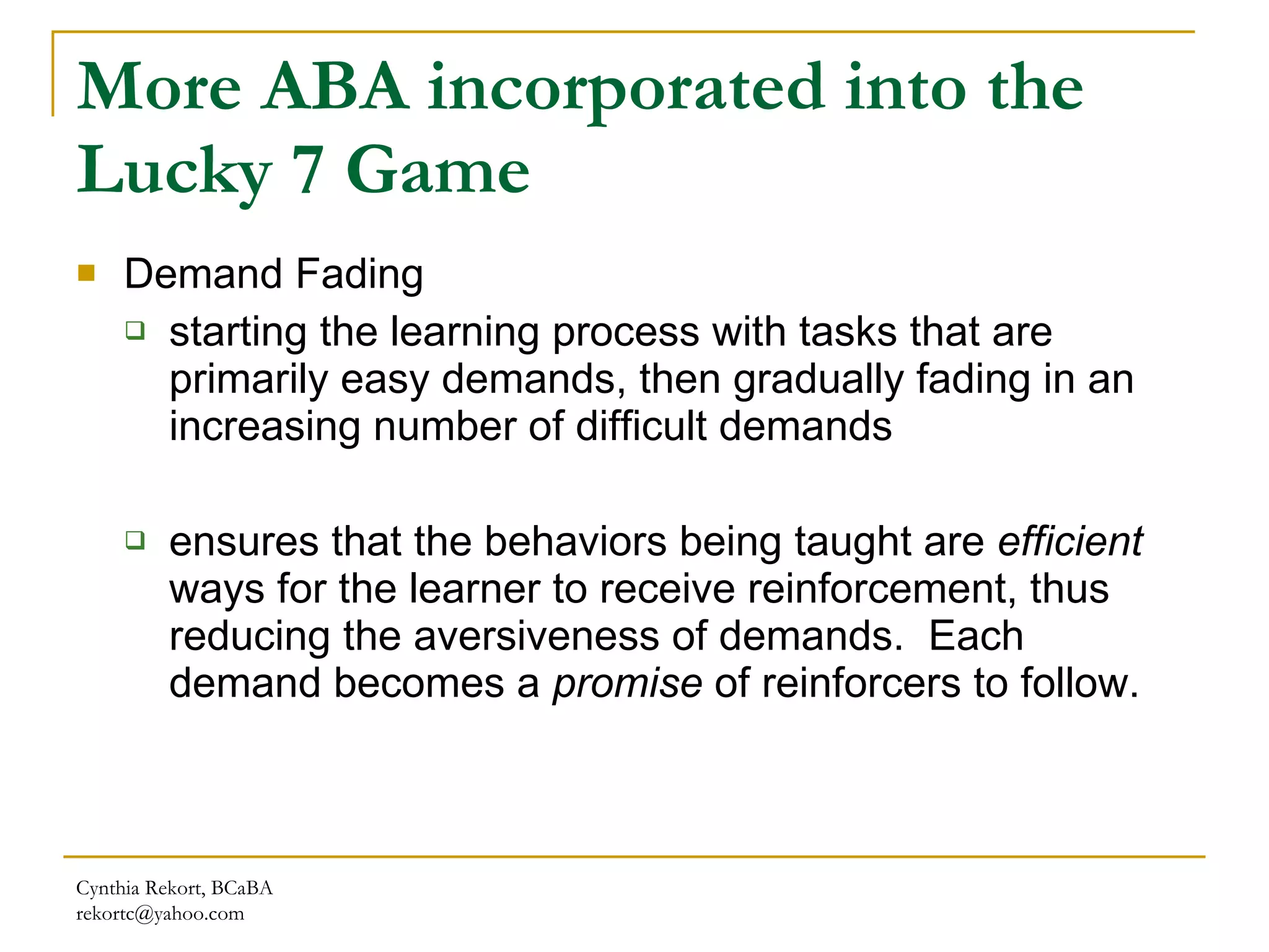 More ABA incorporated into the Lucky 7 Game Demand Fading  starting the learning process with tasks that are primarily easy   demands, then gradually fading in an increasing number of difficult demands ensures that the behaviors being taught are  efficient  ways for the learner to receive reinforcement, thus reducing the aversiveness of demands.  Each demand becomes a  promise  of reinforcers to follow. Cynthia Rekort, BCaBA  [email_address] 