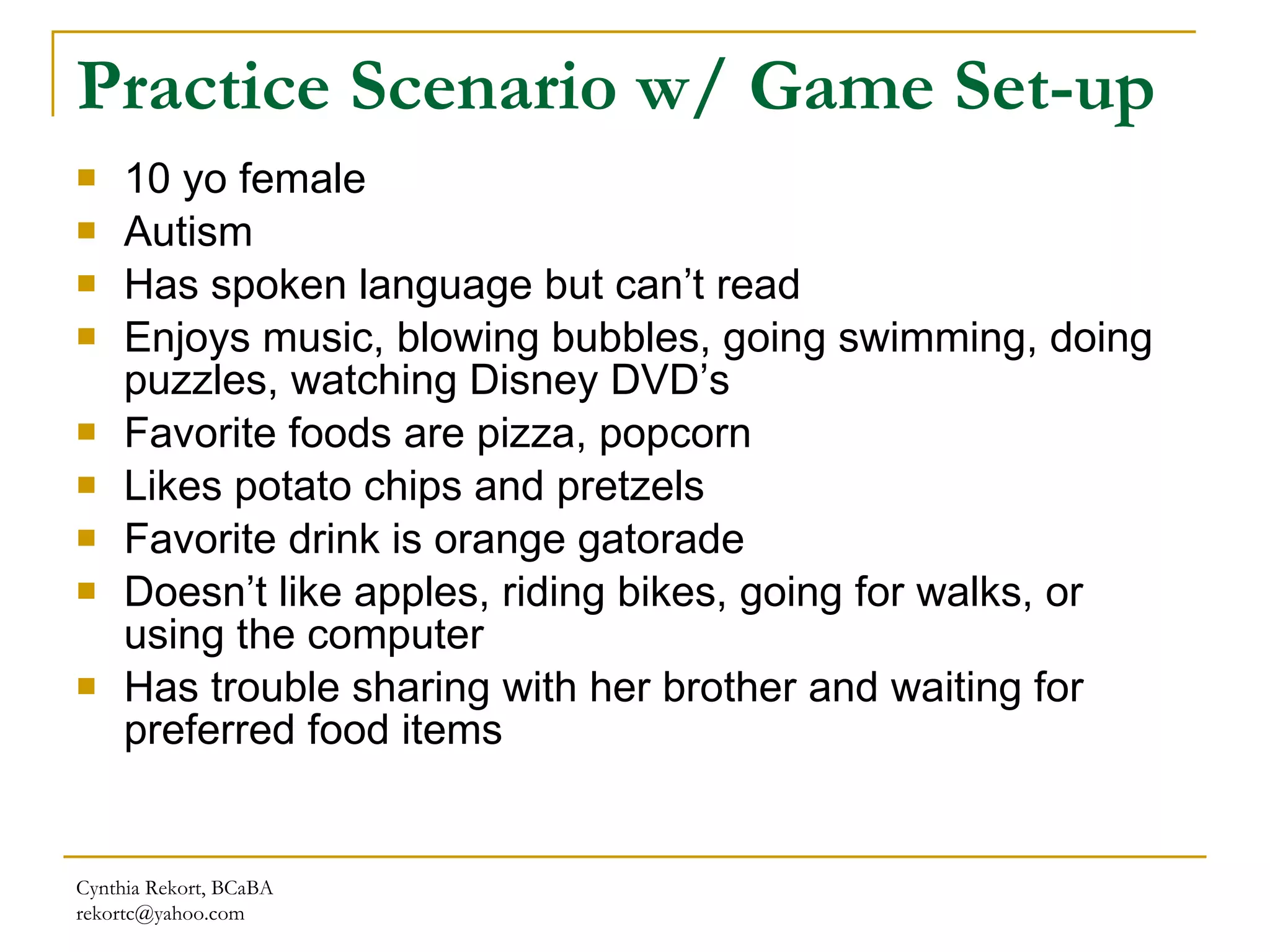 Practice Scenario w/ Game Set-up 10 yo female Autism Has spoken language but can’t read Enjoys music, blowing bubbles, going swimming, doing puzzles, watching Disney DVD’s Favorite foods are pizza, popcorn Likes potato chips and pretzels Favorite drink is orange gatorade Doesn’t like apples, riding bikes, going for walks, or using the computer Has trouble sharing with her brother and waiting for preferred food items Cynthia Rekort, BCaBA  [email_address] 