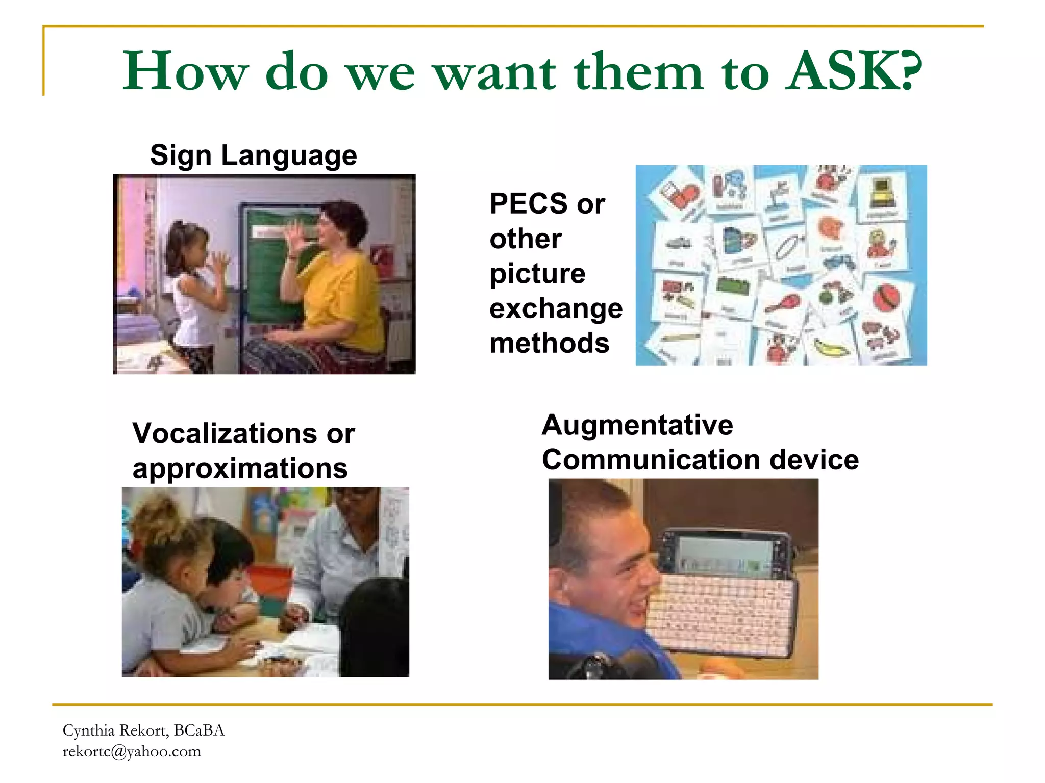 How do we want them to ASK? Cynthia Rekort, BCaBA  [email_address] Sign Language PECS or other picture exchange methods Vocalizations or approximations Augmentative Communication device 