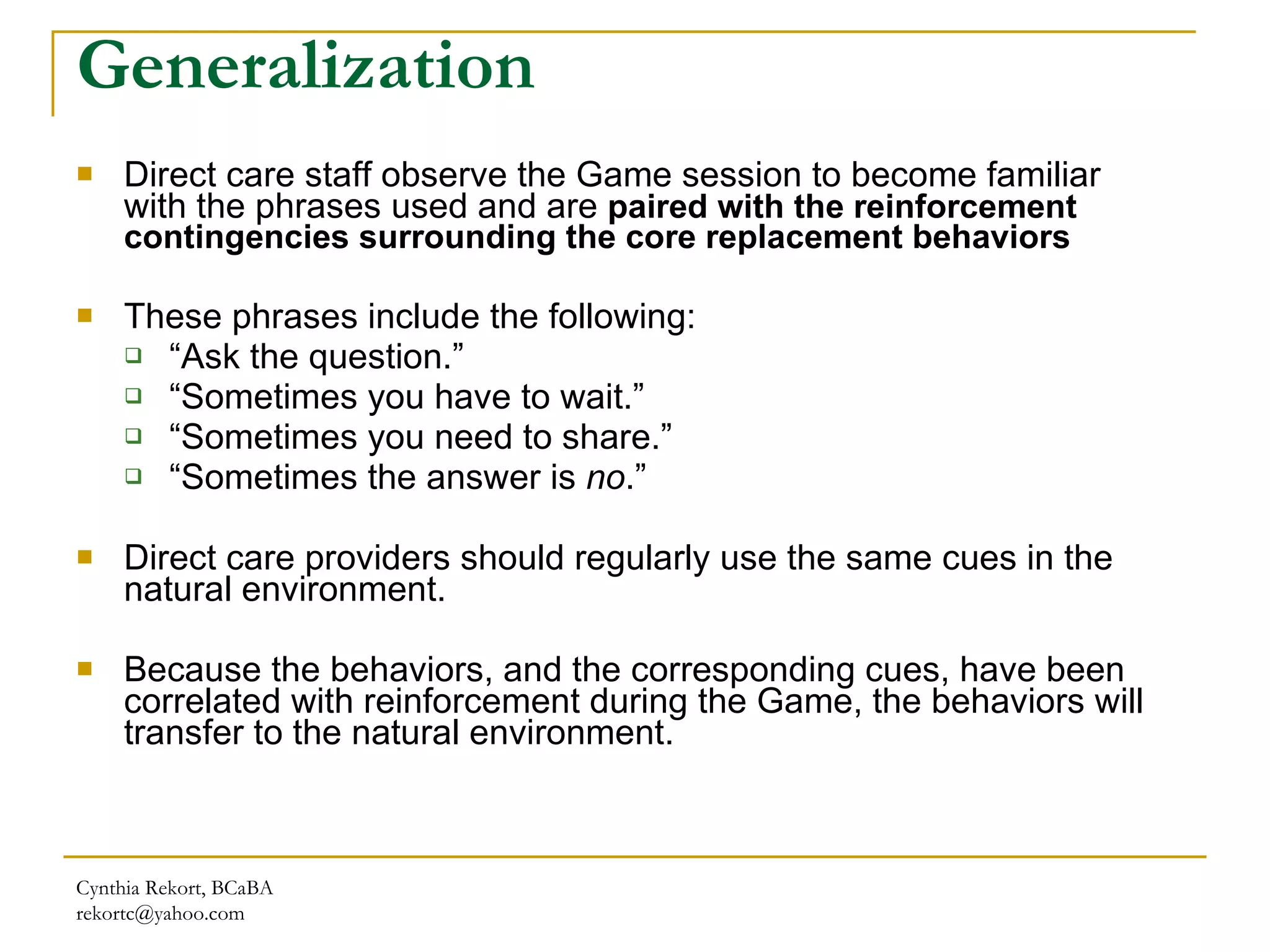 Generalization Direct care staff observe the Game session to become familiar with the phrases used and are  paired with the reinforcement contingencies surrounding the core replacement behaviors These phrases include the following: “ Ask the question.”  “ Sometimes you have to wait.”  “ Sometimes you need to share.” “ Sometimes the answer is  no .” Direct care providers should regularly use the same cues in the natural environment.  Because the behaviors, and the corresponding cues, have been correlated with reinforcement during the Game, the behaviors will transfer to the natural environment. Cynthia Rekort, BCaBA  [email_address] 
