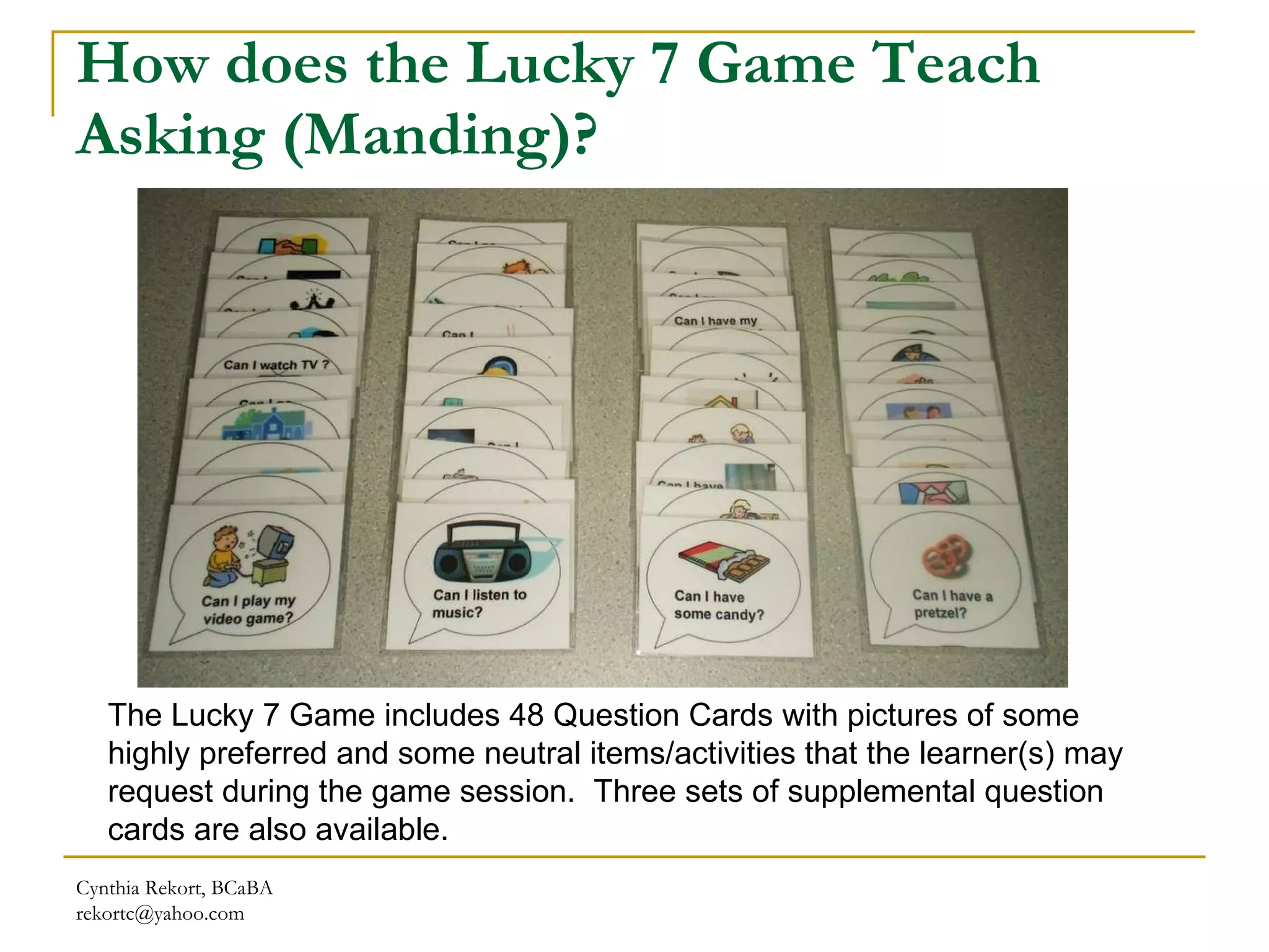 How does the Lucky 7 Game Teach Asking (Manding)? Cynthia Rekort, BCaBA  [email_address] The Lucky 7 Game includes 48 Question Cards with  p ictures of some highly preferred and some neutral items/activities that the learner(s) may request  during the game session.  Three sets of supplemental question cards are also available. 