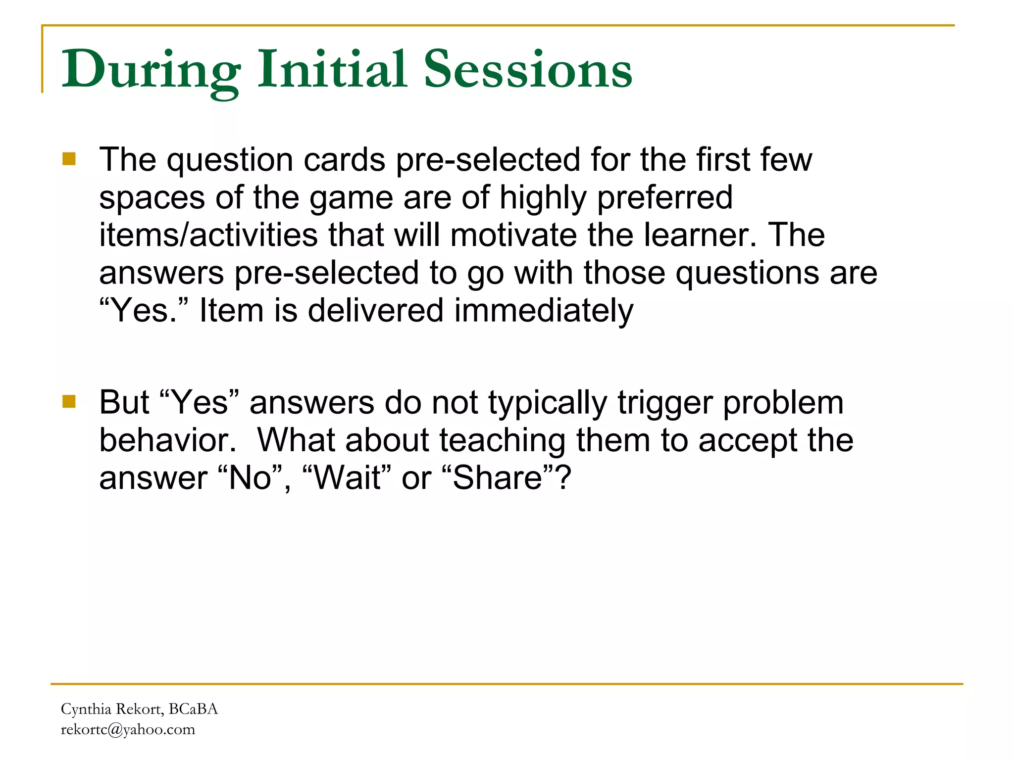 During Initial Sessions The question cards pre-selected for the first few spaces of the game are of highly preferred items/activities that will motivate the learner. The answers pre-selected to go with those questions are “Yes.” Item is delivered immediately But “Yes” answers do not typically trigger problem behavior.  What about teaching them to accept the answer “No”, “Wait” or “Share”? Cynthia Rekort, BCaBA  [email_address] 