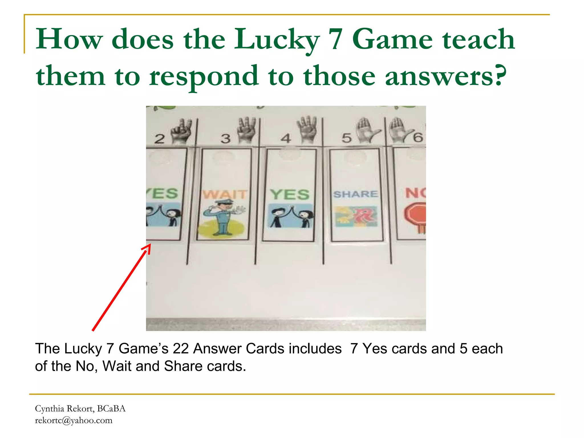 How does the Lucky 7 Game teach them to respond to those answers? Cynthia Rekort, BCaBA  [email_address] The Lucky 7 Game’s 22 Answer Cards includes  7 Yes cards and 5 each of the No, Wait and Share cards. 