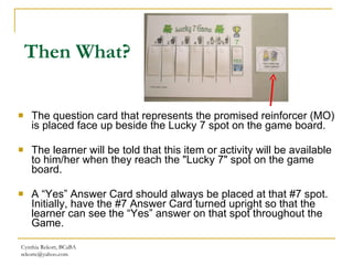 Then What? The question card that represents the promised reinforcer (MO) is placed face up beside the Lucky 7 spot on the game board. The learner will be told that this item or activity will be available to him/her when they reach the "Lucky 7" spot on the game board. A “Yes” Answer Card should always be placed at that #7 spot. Initially, have the #7 Answer Card turned upright so that the learner can see the “Yes” answer on that spot throughout the Game.  Cynthia Rekort, BCaBA  [email_address] 