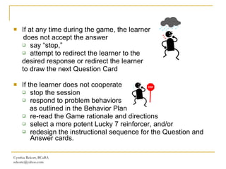 If at any time during the game, the learner  does not accept the answer say “stop,” attempt to redirect the learner to the  desired response or redirect the learner  to draw the next Question Card  If the learner does not cooperate stop the session  respond to problem behaviors  as outlined in the Behavior Plan re-read the Game rationale and directions  select a more potent Lucky 7 reinforcer, and/or redesign the instructional sequence for the Question and Answer cards. Cynthia Rekort, BCaBA  [email_address] 