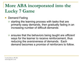 More ABA incorporated into the Lucky 7 Game Demand Fading  starting the learning process with tasks that are primarily easy   demands, then gradually fading in an increasing number of difficult demands ensures that the behaviors being taught are  efficient  ways for the learner to receive reinforcement, thus reducing the aversiveness of demands.  Each demand becomes a  promise  of reinforcers to follow. Cynthia Rekort, BCaBA  [email_address] 