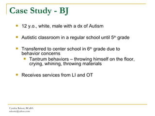 Case Study - BJ Cynthia Rekort, BCaBA  [email_address] 12 y.o., white, male with a dx of Autism  Autistic classroom in a regular school until 5 th  grade Transferred to center school in 6 th  grade due to behavior concerns Tantrum behaviors – throwing himself on the floor, crying, whining, throwing materials Receives services from LI and OT 