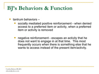 Cynthia Rekort, BCaBA  [email_address] tantrum behaviors –  socially mediated positive reinforcement - when denied access to a preferred item or activity, when a preferred item or activity is removed negative reinforcement - escapes an activity that he does not want to engage in at that time.  This most frequently occurs when there is something else that he wants to access instead of the present item/activity.  BJ’s Behaviors & Function 