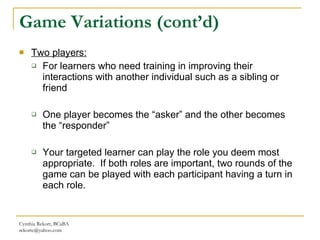 Game Variations (cont’d) Two players: For learners who need training in improving their interactions with another individual such as a sibling or friend One player becomes the “asker” and the other becomes the “responder” Your targeted learner can play the role you deem most appropriate.  If both roles are important, two rounds of the game can be played with each participant having a turn in each role. Cynthia Rekort, BCaBA  [email_address] 