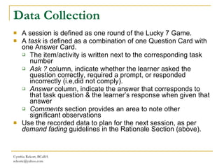 Data Collection A session is defined as one round of the Lucky 7 Game. A  task  is defined as a combination of one Question Card with one Answer Card. The item/activity is written next to the corresponding task number Ask ?  column, indicate whether the learner asked the question correctly, required a prompt, or responded incorrectly (i.e,did not comply). Answer  column, indicate the answer   that corresponds to that task question & the learner’s response when given that answer Comments  section provides an area to note other significant observations Use the recorded data to plan for the next session, as per  demand fading  guidelines in the Rationale Section (above). Cynthia Rekort, BCaBA  [email_address] 