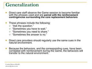 Generalization Direct care staff observe the Game session to become familiar with the phrases used and are  paired with the reinforcement contingencies surrounding the core replacement behaviors These phrases include the following: “ Ask the question.”  “ Sometimes you have to wait.”  “ Sometimes you need to share.” “ Sometimes the answer is  no .” Direct care providers should regularly use the same cues in the natural environment.  Because the behaviors, and the corresponding cues, have been correlated with reinforcement during the Game, the behaviors will transfer to the natural environment. Cynthia Rekort, BCaBA  [email_address] 