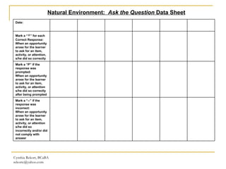 Cynthia Rekort, BCaBA  [email_address] Natural Environment:  Ask the Question  Data Sheet Date: Mark a “ + ” for each Correct Response: When an opportunity  arose for the learner  to ask for an item,  activity, or attention, s/he did so correctly Mark a “P” if the response was prompted: When an opportunity  arose for the learner  to ask for an item,  activity, or attention  s/he did so correctly after being prompted Mark a “--” if the response was incorrect: When an opportunity  arose for the learner  to ask for an item,  activity, or attention  s/he did so incorrectly and/or did not comply with answer 