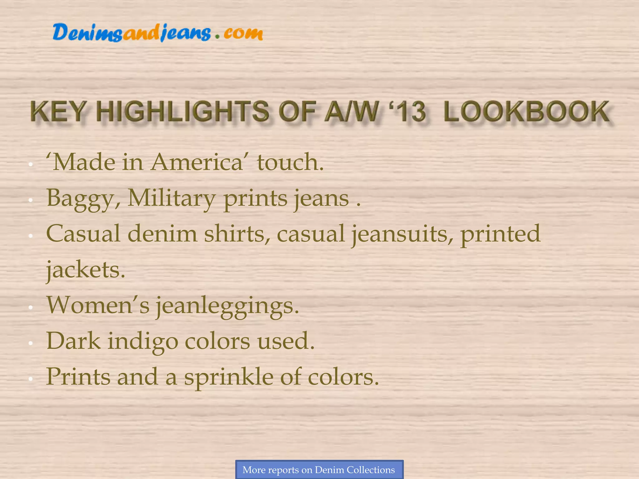 • ‘Made in America’ touch.
• Baggy, Military prints jeans .
• Casual denim shirts, casual jeansuits, printed
jackets.
• Women’s jeanleggings.
• Dark indigo colors used.
• Prints and a sprinkle of colors.
More reports on Denim Collections