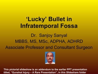 ‘ Lucky’ Bullet in Infratemporal Fossa Dr.  Sanjoy Sanyal MBBS, MS, MSc, ADPHA, ADHRD Associate Professor and Consultant Surgeon This pictorial slideshow is an addendum to the earlier PPT presentation titled, “Gunshot Injury – A Rare Presentation”, in this Slideshare folder 