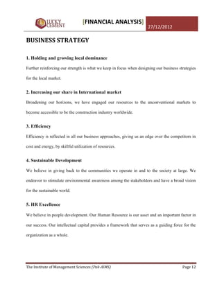 [FINANCIAL ANALYSIS]
                                                                     27/12/2012

BUSINESS STRATEGY

1. Holding and growing local dominance

Further reinforcing our strength is what we keep in focus when designing our business strategies

for the local market.


2. Increasing our share in International market

Broadening our horizons, we have engaged our resources to the unconventional markets to

become accessible to be the construction industry worldwide.


3. Efficiency

Efficiency is reflected in all our business approaches, giving us an edge over the competitors in

cost and energy, by skillful utilization of resources.


4. Sustainable Development

We believe in giving back to the communities we operate in and to the society at large. We

endeavor to stimulate environmental awareness among the stakeholders and have a broad vision

for the sustainable world.


5. HR Excellence

We believe in people development. Our Human Resource is our asset and an important factor in

our success. Our intellectual capital provides a framework that serves as a guiding force for the

organization as a whole.




The Institute of Management Sciences (Pak-AIMS)                                          Page 12
 