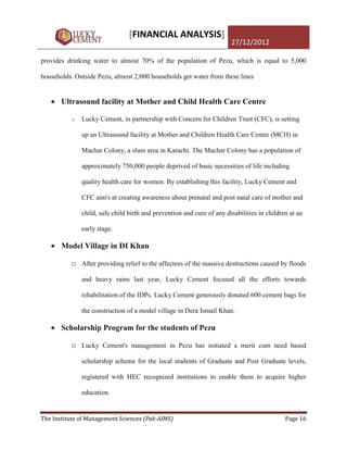 [FINANCIAL ANALYSIS]
                                                                       27/12/2012

provides drinking water to almost 70% of the population of Pezu, which is equal to 5,000

households. Outside Pezu, almost 2,000 households get water from these lines


       Ultrasound facility at Mother and Child Health Care Centre

          o   Lucky Cement, in partnership with Concern for Children Trust (CFC), is setting

              up an Ultrasound facility at Mother and Children Health Care Centre (MCH) in

              Machar Colony, a slum area in Karachi. The Machar Colony has a population of

              approximately 750,000 people deprived of basic necessities of life including

              quality health care for women. By establishing this facility, Lucky Cement and

              CFC aim's at creating awareness about prenatal and post natal care of mother and

              child, safe child birth and prevention and cure of any disabilities in children at an

              early stage.

       Model Village in DI Khan

          o After providing relief to the affectees of the massive destructions caused by floods
              and heavy rains last year, Lucky Cement focused all the efforts towards

              rehabilitation of the IDPs. Lucky Cement generously donated 600 cement bags for

              the construction of a model village in Dera Ismail Khan.

       Scholarship Program for the students of Pezu

          o Lucky Cement's management in Pezu has initiated a merit cum need based
              scholarship scheme for the local students of Graduate and Post Graduate levels,

              registered with HEC recognized institutions to enable them to acquire higher

              education.


The Institute of Management Sciences (Pak-AIMS)                                             Page 16
 
