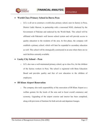 [FINANCIAL ANALYSIS]
                                                                     27/12/2012

       World-Class Primary School in Darra Pezu

          o   LCL is all set to construct a world-class primary school, near its factory in Pezu,

              District Lakki Marwat, in partnership with a renowned NGO, chartered by the

              Government of Pakistan and endorsed by the World Bank. This school will be

              affiliated with Pakistan's well known school system and will provide access to

              quality education to the residents of the area. In first phase, the company will

              establish a primary school, which will later be expanded to secondary education

              as well. This school will be strategically constructed in an area where there are no

              such facilities currently available.

       Lucky City School – Pezu

          o   LCL also runs a well-maintained primary school, up to class five, for the children

              of the factory workers in Pezu. The school is registered with Benu Education

              Board and provides quality and free of cost education to the children of

              employees.

       DI Khan Airport Renovation

          o   The company also took responsibility of the renovation of DI Khan Airport as a

              welfare gesture for the locals of the area and to boost overall commerce and

              economy. Upgrading of the airport exterior and interior has been completed,

              along with provision of furniture for both arrivals and departure lounges.




The Institute of Management Sciences (Pak-AIMS)                                            Page 17
 