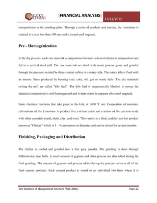[FINANCIAL ANALYSIS]
                                                                        27/12/2012

transportation to the crushing plant. Through a series of crushers and screens, the Limestone is

reduced to a size less than 100 mm and is stored until required.


Pre - Homogenization

In the dry process, each raw material is proportioned to meet a desired chemical composition and

fed to a vertical steel mill. The raw materials are dried with waste process gases and grinded

through the pressure exerted by three conical rollers in a rotary kiln. The rotary kiln is fired with

an intense flame produced by burning coal, coke, oil, gas or waste fuels. The dry materials

exiting the mill are called "kiln feed". The kiln feed is pneumatically blended to ensure the

chemical composition is well homogenized and is then stored in separate silos until required.


Basic chemical reactions that take place in the kiln, at 1400 °C are: Evaporation of moisture,

calcinations of the Limestone to produce free calcium oxide and reaction of the calcium oxide

with other materials (sand, shale, clay, and iron). This results in a final, nodular, red-hot product

known as "Clinker" which is 3 – 4 centimeters in diameter and can be stored for several months.


Finishing, Packaging and Distribution

The clinker is cooled and grinded into a fine grey powder. The grinding is done through

different-size steel balls. A small amount of gypsum and other process are also added during the

final grinding. The amount of gypsum and process added during the process varies in all of the

final cement products. Each cement product is stored in an individual silo from where it is




The Institute of Management Sciences (Pak-AIMS)                                              Page 22
 