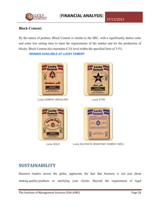 [FINANCIAL ANALYSIS]
                                                                     27/12/2012

Block Cement:

By the nature of product, Block Cement is similar to the SRC, with a significantly darker color
and some low setting time to meet the requirements of the market and for the production of
blocks. Block Cement also maintains C3A level within the specified limit of 3.5%.
        BRANDS AVAILABLE AT LUCKY CEMENT




              Lucky CEMENT (REGULAR)                    Lucky STAR




                     Lucky GOLD           Lucky SULPHATE RESISTANT CEMENT (SRC)




SUSTAINABILITY
Business leaders across the globe, appreciate the fact that business is not just about

making quality products or satisfying your clients. Beyond the requirement of legal


The Institute of Management Sciences (Pak-AIMS)                                        Page 26
 