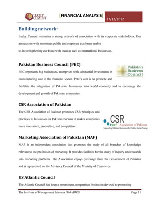 [FINANCIAL ANALYSIS]
                                                                        27/12/2012

Building network:
Lucky Cement maintains a strong network of association with its corporate stakeholders. Our

association with prominent public and corporate platforms enable

us in strengthening our bond with local as well as international businesses.



Pakistan Business Council (PBC)
PBC represents big businesses, enterprises with substantial investments in

manufacturing and in the financial sector. PBC‟s aim is to promote and

facilitate the integration of Pakistani businesses into world economy and to encourage the

development and growth of Pakistani companies.


CSR Association of Pakistan
The CSR Association of Pakistan promotes CSR principles and

practices to businesses in Pakistan because it makes companies

more innovative, productive, and competitive.


Marketing Association of Pakistan (MAP)
MAP is an independent association that promotes the study of all branches of knowledge

relevant to the profession of marketing. It provides facilities for the study of inquiry and research

into marketing problems. The Association enjoys patronage from the Government of Pakistan

and is represented on the Advisory Council of the Ministry of Commerce.


US Atlantic Council
The Atlantic Council has been a preeminent, nonpartisan institution devoted to promoting

The Institute of Management Sciences (Pak-AIMS)                                              Page 31
 