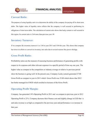 [FINANCIAL ANALYSIS]
                                                                               27/12/2012

Current Ratio:

The purpose of using liquidity ratio is to determine the ability of the company for paying off its short term

debts. The higher value of liquidity ratios reflects that the company is well secured in performing its

obligations of short term debts. The calculation of current ratio shows that lucky cement is well secured in

this region. Its current ratio is 2.64 more than previous year .88


Inventory Turnover:
If we compare the inventory turnover it is 3.84 in year 2011 and 5.84 this year. This shows that company

has lower its efforts to convert its inventory into sales due to several reasons like power shortage.


Gross Profit Ratio:

Profitability ratios are the measure of assessing business performance of generating profits with

respect to its expenses and other relevant expenses in a specific period of time say one year. The

higher value as compare to the competitors or industry average or relative to previous period

show the business is going well. In the present case, Company Lucky cement generated 27.00

Gross Profit as compare to year in 2011 which Gross Profit was 33.00 which shows that 2012

has better managed its COGS which resulted in increase of the Gross Profit.


Operating Profit Margin:

Company has generated 14% Operating Profit in 2011 and as compare to previous year in 2012

Operating Profit is 21%. Company decrease their finance cost and slightly change in CGS that is

and sales revenue is so high as compared to the previous year and performance is so increase in

that year.



The Institute of Management Sciences (Pak-AIMS)                                                         Page 43
 