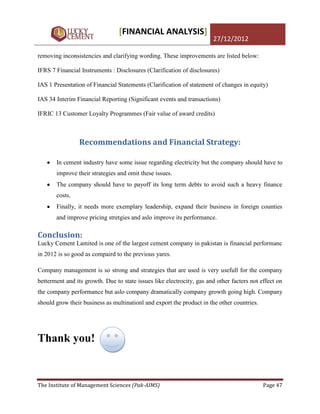 [FINANCIAL ANALYSIS]
                                                                       27/12/2012

removing inconsistencies and clarifying wording. These improvements are listed below:

IFRS 7 Financial Instruments : Disclosures (Clarification of disclosures)

IAS 1 Presentation of Financial Statements (Clarification of statement of changes in equity)

IAS 34 Interim Financial Reporting (Significant events and transactions)

IFRIC 13 Customer Loyalty Programmes (Fair value of award credits)



                Recommendations and Financial Strategy:

       In cement industry have some issue regarding electricity but the company should have to
       improve their strategies and omit these issues.
       The company should have to payoff its long term debts to avoid such a heavy finance
       costs.
       Finally, it needs more exemplary leadership, expand their business in foreign counties
       and improve pricing stretgies and aslo improve its performance.

Conclusion:
Lucky Cement Lamited is one of the largest cement company in pakistan is financial performanc
in 2012 is so good as compaird to the previous yares.

Company management is so strong and strategies that are used is very usefull for the company
betterment and its growth. Due to state issues like electrocity, gas and other facters not effect on
the company performance but aslo company dramatically company growth going high. Company
should grow their business as multinationl and export the product in the other countries.




Thank you!


The Institute of Management Sciences (Pak-AIMS)                                             Page 47
 