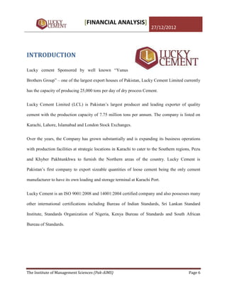 [FINANCIAL ANALYSIS]
                                                                       27/12/2012




INTRODUCTION

Lucky cement Sponsored by well known “Yunus

Brothers Group” – one of the largest export houses of Pakistan, Lucky Cement Limited currently

has the capacity of producing 25,000 tons per day of dry process Cement.


Lucky Cement Limited (LCL) is Pakistan‟s largest producer and leading exporter of quality

cement with the production capacity of 7.75 million tons per annum. The company is listed on

Karachi, Lahore, Islamabad and London Stock Exchanges.


Over the years, the Company has grown substantially and is expanding its business operations

with production facilities at strategic locations in Karachi to cater to the Southern regions, Pezu

and Khyber Pakhtunkhwa to furnish the Northern areas of the country. Lucky Cement is

Pakistan‟s first company to export sizeable quantities of loose cement being the only cement

manufacturer to have its own loading and storage terminal at Karachi Port.


Lucky Cement is an ISO 9001:2008 and 14001:2004 certified company and also possesses many

other international certifications including Bureau of Indian Standards, Sri Lankan Standard

Institute, Standards Organization of Nigeria, Kenya Bureau of Standards and South African

Bureau of Standards.




The Institute of Management Sciences (Pak-AIMS)                                             Page 6
 