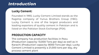 Founded in 1993, Lucky Cement Limited stands as the
flagship company of Yunus Brothers Group (YBG).
Lucky Cement is one of the largest producers and
leading exporters of quality cement in Pakistan and is
listed on the Pakistan Stock Exchange (PSX).
Introduction
Lucky Cement:
The company has production facilities in Pezu
(Production capacity: 13,000 Tons per day) as well as in
Karachi (Production capacity: 8000 Tons per day). Lucky
Cement Limited is presently a 21,000 tons per day, dry
process cement plant
PRODUCTION CAPACITY
 