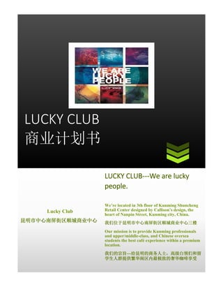 LUCKY CLUB
商业计划书
LUCKY CLUB---We are lucky
people.
Lucky Club
昆明市中心南屏街区顺城商业中心

We’re located in 3th floor of Kunming Shuncheng
Retail Center designed by Callison’s design, the
heart of Nanpin Street, Kunming city, China.
我们位于昆明市中心南屏街区顺城商业中心三楼
Our mission is to provide Kunming professionals
and upper/middle-class, and Chinese oversea
students the best café experience within a premium
location.
我们的宗旨---给昆明的商务人士，高级白领们和留
学生人群提供繁华闹区内最极致的奢华咖啡享受

 