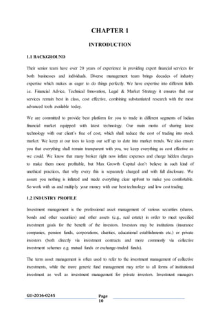 GU-2016-0245 Page
10
CHAPTER 1
INTRODUCTION
1.1 BACKGROUND
Their senior team have over 20 years of experience in providing expert financial services for
both businesses and individuals. Diverse management team brings decades of industry
expertise which makes us eager to do things perfectly. We have expertise into different fields
i.e. Financial Advice, Technical Innovation, Legal & Market Strategy it ensures that our
services remain best in class, cost effective, combining substantiated research with the most
advanced tools available today.
We are committed to provide best platform for you to trade in different segments of Indian
financial market equipped with latest technology. Our main motto of sharing latest
technology with our client’s free of cost, which shall reduce the cost of trading into stock
market. We keep at our toes to keep our self up to date into market trends. We also ensure
you that everything shall remain transparent with you, we keep everything as cost effective as
we could. We know that many broker right now inflate expenses and charge hidden charges
to make them more profitable, but Max Growth Capital don’t believe in such kind of
unethical practices, that why every this is separately charged and with full disclosure. We
assure you nothing is inflated and made everything clear upfront to make you comfortable.
So work with us and multiply your money with our best technology and low cost trading.
1.2 INDUSTRY PROFILE
Investment management is the professional asset management of various securities (shares,
bonds and other securities) and other assets (e.g., real estate) in order to meet specified
investment goals for the benefit of the investors. Investors may be institutions (insurance
companies, pension funds, corporations, charities, educational establishments etc.) or private
investors (both directly via investment contracts and more commonly via collective
investment schemes e.g. mutual funds or exchange-traded funds).
The term asset management is often used to refer to the investment management of collective
investments, while the more generic fund management may refer to all forms of institutional
investment as well as investment management for private investors. Investment managers
 
