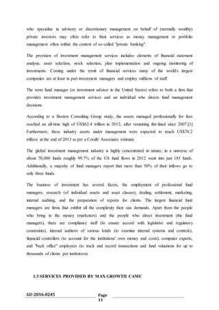 GU-2016-0245 Page
11
who specialize in advisory or discretionary management on behalf of (normally wealthy)
private investors may often refer to their services as money management or portfolio
management often within the context of so-called "private banking".
The provision of investment management services includes elements of financial statement
analysis, asset selection, stock selection, plan implementation and ongoing monitoring of
investments. Coming under the remit of financial services many of the world's largest
companies are at least in part investment managers and employ millions of staff.
The term fund manager (or investment advisor in the United States) refers to both a firm that
provides investment management services and an individual who directs fund management
decisions.
According to a Boston Consulting Group study, the assets managed professionally for fees
reached an all-time high of US$62.4 trillion in 2012, after remaining flat-lined since 2007.[1]
Furthermore, these industry assets under management were expected to reach US$70.2
trillion at the end of 2013 as per a Cerulli Associates estimate.
The global investment management industry is highly concentrated in nature, in a universe of
about 70,000 funds roughly 99.7% of the US fund flows in 2012 went into just 185 funds.
Additionally, a majority of fund managers report that more than 50% of their inflows go to
only three funds.
The business of investment has several facets, the employment of professional fund
managers, research (of individual assets and asset classes), dealing, settlement, marketing,
internal auditing, and the preparation of reports for clients. The largest financial fund
managers are firms that exhibit all the complexity their size demands. Apart from the people
who bring in the money (marketers) and the people who direct investment (the fund
managers), there are compliance staff (to ensure accord with legislative and regulatory
constraints), internal auditors of various kinds (to examine internal systems and controls),
financial controllers (to account for the institutions' own money and costs), computer experts,
and "back office" employees (to track and record transactions and fund valuations for up to
thousands of clients per institution).
1.3 SERVICES PROVIDED BY MAX GROWTH CAMC
 