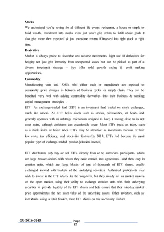 GU-2016-0245 Page
12
Stocks
We understand you’re saving for all different life events: retirement, a house or simply to
build wealth. Investment into stocks even just don’t give return to fulfill above goals it
also give more then expected & just awesome returns if invested into right stock at right
time.
Derivative
Market is always prone to favorable and adverse movements. Right use of derivatives for
hedging not just give immunity from unexpected losses but can be picked as part of a
diverse investment strategy – they offer solid growth trading & profit making
opportunities.
Commodity
Manufacturing units and SMEs who either trade or manufacture are exposed to
commodity price changes in between of business cycles or supply chain. They can be
benefited very well with adding commodity derivatives into their business & working
capital management strategies .
ETF An exchange-traded fund (ETF) is an investment fund traded on stock exchanges,
much like stocks. An ETF holds assets such as stocks, commodities, or bonds and
generally operates with an arbitrage mechanism designed to keep it trading close to its net
asset value, although deviations can occasionally occur. Most ETFs track an index, such
as a stock index or bond index. ETFs may be attractive as investments because of their
low costs, tax efficiency, and stock-like features.By 2013, ETFs had become the most
popular type of exchange-traded product.[citation needed]
ETF distributors only buy or sell ETFs directly from or to authorized participants, which
are large broker-dealers with whom they have entered into agreements—and then, only in
creation units, which are large blocks of tens of thousands of ETF shares, usually
exchanged in-kind with baskets of the underlying securities. Authorized participants may
wish to invest in the ETF shares for the long-term, but they usually act as market makers
on the open market, using their ability to exchange creation units with their underlying
securities to provide liquidity of the ETF shares and help ensure that their intraday market
price approximates the net asset value of the underlying assets. Other investors, such as
individuals using a retail broker, trade ETF shares on this secondary market.
 