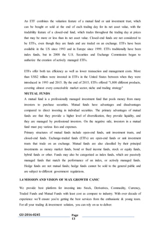 GU-2016-0245 Page
13
An ETF combines the valuation feature of a mutual fund or unit investment trust, which
can be bought or sold at the end of each trading day for its net asset value, with the
tradability feature of a closed-end fund, which trades throughout the trading day at prices
that may be more or less than its net asset value. Closed-end funds are not considered to
be ETFs, even though they are funds and are traded on an exchange. ETFs have been
available in the US since 1993 and in Europe since 1999. ETFs traditionally have been
index funds, but in 2008 the U.S. Securities and Exchange Commission began to
authorize the creation of actively managed ETFs.
ETFs offer both tax efficiency as well as lower transaction and management costs. More
than US$2 trillion were invested in ETFs in the United States between when they were
introduced in 1993 and 2015. By the end of 2015, ETFs offered "1,800 different products,
covering almost every conceivable market sector, niche and trading strategy"
MUTUAL FUNDS
A mutual fund is a professionally managed investment fund that pools money from many
investors to purchase securities. Mutual funds have advantages and disadvantages
compared to direct investing in individual securities. The primary advantages of mutual
funds are that they provide a higher level of diversification, they provide liquidity, and
they are managed by professional investors. On the negative side, investors in a mutual
fund must pay various fees and expenses.
Primary structures of mutual funds include open-end funds, unit investment trusts, and
closed-end funds. Exchange-traded funds (ETFs) are open-end funds or unit investment
trusts that trade on an exchange. Mutual funds are also classified by their principal
investments as money market funds, bond or fixed income funds, stock or equity funds,
hybrid funds or other. Funds may also be categorized as index funds, which are passively
managed funds that match the performance of an index, or actively managed funds.
Hedge funds are not mutual funds; hedge funds cannot be sold to the general public and
are subject to different government regulations.
1.4 MISSION AND VISION OF MAX GROWTH CAMC
We provide best platform for investing into Stock, Derivatives, Commodity, Currency,
Traded Funds and Mutual Funds with least cost as compare to industry. With over decade of
experience we’ll ensure you’re getting the best services from the enthusiastic & young team.
For all your trading & investment solution, you can rely on us to deliver.
 