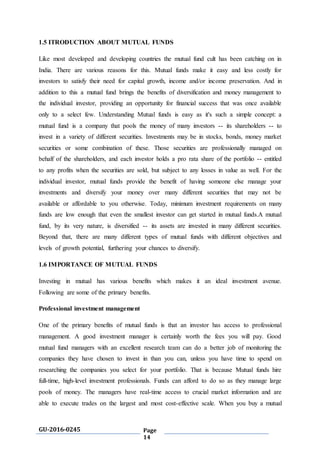 GU-2016-0245 Page
14
1.5 ITRODUCTION ABOUT MUTUAL FUNDS
Like most developed and developing countries the mutual fund cult has been catching on in
India. There are various reasons for this. Mutual funds make it easy and less costly for
investors to satisfy their need for capital growth, income and/or income preservation. And in
addition to this a mutual fund brings the benefits of diversification and money management to
the individual investor, providing an opportunity for financial success that was once available
only to a select few. Understanding Mutual funds is easy as it's such a simple concept: a
mutual fund is a company that pools the money of many investors -- its shareholders -- to
invest in a variety of different securities. Investments may be in stocks, bonds, money market
securities or some combination of these. Those securities are professionally managed on
behalf of the shareholders, and each investor holds a pro rata share of the portfolio -- entitled
to any profits when the securities are sold, but subject to any losses in value as well. For the
individual investor, mutual funds provide the benefit of having someone else manage your
investments and diversify your money over many different securities that may not be
available or affordable to you otherwise. Today, minimum investment requirements on many
funds are low enough that even the smallest investor can get started in mutual funds.A mutual
fund, by its very nature, is diversified -- its assets are invested in many different securities.
Beyond that, there are many different types of mutual funds with different objectives and
levels of growth potential, furthering your chances to diversify.
1.6 IMPORTANCE OF MUTUAL FUNDS
Investing in mutual has various benefits which makes it an ideal investment avenue.
Following are some of the primary benefits.
Professional investment management
One of the primary benefits of mutual funds is that an investor has access to professional
management. A good investment manager is certainly worth the fees you will pay. Good
mutual fund managers with an excellent research team can do a better job of monitoring the
companies they have chosen to invest in than you can, unless you have time to spend on
researching the companies you select for your portfolio. That is because Mutual funds hire
full-time, high-level investment professionals. Funds can afford to do so as they manage large
pools of money. The managers have real-time access to crucial market information and are
able to execute trades on the largest and most cost-effective scale. When you buy a mutual
 