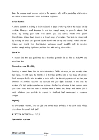 GU-2016-0245 Page
15
fund, the primary asset you are buying is the manager, who will be controlling which assets
are chosen to meet the funds' stated investment objectives.
Diversification
A crucial element in investing is asset allocation. It plays a very big part in the success of any
portfolio. However, small investors do not have enough money to properly allocate their
assets. By pooling your funds with others, you can quickly benefit from greater
diversification. Mutual funds invest in a broad range of securities. This limits investment risk
by reducing the effect of a possible decline in the value of any one security. Mutual fund unit-
holders can benefit from diversification techniques usually available only to investors
wealthy enough to buy significant positions in a wide variety of securities.
Low Cost
A mutual fund let's you participate in a diversified portfolio for as little as Rs.5,000, and
sometimes less.
Convenience and Flexibility
Investing in mutual funds has it’s own convenience. While you own just one security rather
than many, you still enjoy the benefits of a diversified portfolio and a wide range of services.
Fund managers decide what securities to trade, collect the interest payments and see that your
dividends on portfolio securities are received and your rights exercised. It also uses the
services of a high quality custodian and registrar. Another big advantage is that you can move
your funds easily from one fund to another within a mutual fund family. This allows you to
easily rebalance your portfolio to respond to significant fund management or economic
changes.
Liquidity
In open-ended schemes, you can get your money back promptly at net asset value related
prices from the mutual fund itself.
1.7 TYPES OF MUTUAL FUND
Open-ended schemes
 