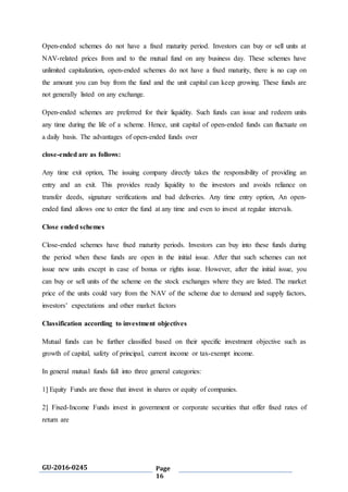 GU-2016-0245 Page
16
Open-ended schemes do not have a fixed maturity period. Investors can buy or sell units at
NAV-related prices from and to the mutual fund on any business day. These schemes have
unlimited capitalization, open-ended schemes do not have a fixed maturity, there is no cap on
the amount you can buy from the fund and the unit capital can keep growing. These funds are
not generally listed on any exchange.
Open-ended schemes are preferred for their liquidity. Such funds can issue and redeem units
any time during the life of a scheme. Hence, unit capital of open-ended funds can fluctuate on
a daily basis. The advantages of open-ended funds over
close-ended are as follows:
Any time exit option, The issuing company directly takes the responsibility of providing an
entry and an exit. This provides ready liquidity to the investors and avoids reliance on
transfer deeds, signature verifications and bad deliveries. Any time entry option, An open-
ended fund allows one to enter the fund at any time and even to invest at regular intervals.
Close ended schemes
Close-ended schemes have fixed maturity periods. Investors can buy into these funds during
the period when these funds are open in the initial issue. After that such schemes can not
issue new units except in case of bonus or rights issue. However, after the initial issue, you
can buy or sell units of the scheme on the stock exchanges where they are listed. The market
price of the units could vary from the NAV of the scheme due to demand and supply factors,
investors’ expectations and other market factors
Classification according to investment objectives
Mutual funds can be further classified based on their specific investment objective such as
growth of capital, safety of principal, current income or tax-exempt income.
In general mutual funds fall into three general categories:
1] Equity Funds are those that invest in shares or equity of companies.
2] Fixed-Income Funds invest in government or corporate securities that offer fixed rates of
return are
 
