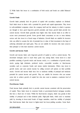 GU-2016-0245 Page
17
3] While funds that invest in a combination of both stocks and bonds are called Balanced
Funds.
Growth Funds
Growth funds primarily look for growth of capital with secondary emphasis on dividend.
Such funds invest in shares with a potential for growth and capital appreciation. They invest
in well-established companies where the company itself and the industry in which it operates
are thought to have good long-term growth potential, and hence growth funds provide low
current income. Growth funds generally incur higher risks than income funds in an effort to
secure more pronounced growth. Some growth funds concentrate on one or more industry
sectors and also invest in a broad range of industries. Growth funds are suitable for investors
who can afford to assume the risk of potential loss in value of their investment in the hope of
achieving substantial and rapid gains. They are not suitable for investors who must conserve
their principal or who must maximize current income.
Growth and Income Funds
Growth and income funds seek long-term growth of capital as well as current income. The
investment strategies used to reach these goals vary among funds. Some invest in a dual
portfolio consisting of growth stocks and income stocks, or a combination of growth stocks,
stocks paying high dividends, preferred stocks, convertible securities or fixed-income
securities such as corporate bonds and money market instruments. Others may invest in
growth stocks and earn current income by selling covered call options on their portfolio
stocks. Growth and income funds have low to moderate stability of principal and moderate
potential for current income and growth. They are suitable for investors who can assume
some risk to achieve growth of capital but who also want to maintain a moderate level of
current income.
Fixed-Income Funds
Fixed income funds primarily look to provide current income consistent with the preservation
of capital. These funds invest in corporate bonds or government-backed mortgage securities
that have a fixed rate of return. Within the fixed-income category, funds vary greatly in their
stability of principal and in their dividend yields. High-yield funds, which seek to maximize
yield by investing in lower-rated bonds of longer maturities, entail less stability of principal
than fixed-income funds that invest in higher-rated but lower-yielding securities. Some fixed-
 