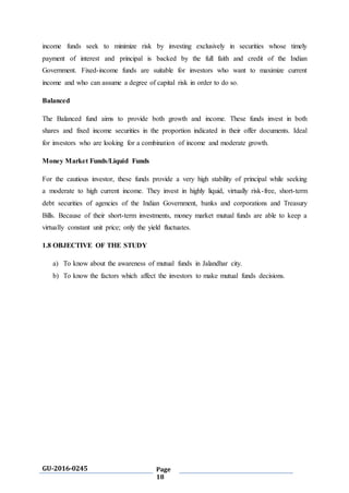 GU-2016-0245 Page
18
income funds seek to minimize risk by investing exclusively in securities whose timely
payment of interest and principal is backed by the full faith and credit of the Indian
Government. Fixed-income funds are suitable for investors who want to maximize current
income and who can assume a degree of capital risk in order to do so.
Balanced
The Balanced fund aims to provide both growth and income. These funds invest in both
shares and fixed income securities in the proportion indicated in their offer documents. Ideal
for investors who are looking for a combination of income and moderate growth.
Money Market Funds/Liquid Funds
For the cautious investor, these funds provide a very high stability of principal while seeking
a moderate to high current income. They invest in highly liquid, virtually risk-free, short-term
debt securities of agencies of the Indian Government, banks and corporations and Treasury
Bills. Because of their short-term investments, money market mutual funds are able to keep a
virtually constant unit price; only the yield fluctuates.
1.8 OBJECTIVE OF THE STUDY
a) To know about the awareness of mutual funds in Jalandhar city.
b) To know the factors which affect the investors to make mutual funds decisions.
 