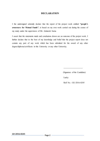 GU-2016-0245
Page 2
DECLARATION
I the undersigned solemnly declare that the report of the project work entitled “people's
awareness for Mutual Funds”, is based on my own work carried out during the course of
my study under the supervision of Mr. Ashutosh Sarna
I assert that the statements made and conclusions drawn are an outcome of the project work. I
further declare that to the best of my knowledge and belief that the project report does not
contain any part of any work which has been submitted for the award of any other
degree/diploma/certificate in this University or any other University.
___________________
(Signature of the Candidate)
Lucky
Roll No. : GU-2016-0245
 