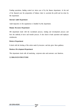 GU-2016-0245 Page
20
Funding operations, funding control etc taken care of by the finance department. At the end
of the financial year the preparation of balance sheet to ascertain the profit and tax done by
this department.
Internal Audit Department
Audit inspection in the organization is handled by this department.
Human Resource Department
HR department deals with the recruitment process, training and development process and
have the authority in leave and transfer process. It also deals in bank operation and employee
emoluments.
Brokers Department
It deals with the broking of the orders made by investors and also gives them guidance.
Business Development Department
This department deals with all marketing, corporate sales and customer care functions.
2.3 BRANCH STRUCTURE
 