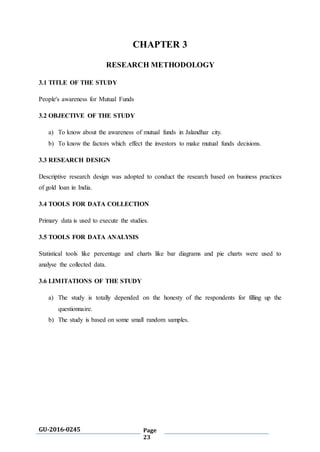 GU-2016-0245 Page
23
CHAPTER 3
RESEARCH METHODOLOGY
3.1 TITLE OF THE STUDY
People's awareness for Mutual Funds
3.2 OBJECTIVE OF THE STUDY
a) To know about the awareness of mutual funds in Jalandhar city.
b) To know the factors which effect the investors to make mutual funds decisions.
3.3 RESEARCH DESIGN
Descriptive research design was adopted to conduct the research based on business practices
of gold loan in India.
3.4 TOOLS FOR DATA COLLECTION
Primary data is used to execute the studies.
3.5 TOOLS FOR DATA ANALYSIS
Statistical tools like percentage and charts like bar diagrams and pie charts were used to
analyse the collected data.
3.6 LIMITATIONS OF THE STUDY
a) The study is totally depended on the honesty of the respondents for filling up the
questionnaire.
b) The study is based on some small random samples.
 