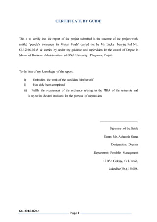 GU-2016-0245
Page 3
CERTIFICATE BY GUIDE
This is to certify that the report of the project submitted is the outcome of the project work
entitled “people's awareness for Mutual Funds” carried out by Mr, Lucky bearing Roll No.
GU-2016-0245 & carried by under my guidance and supervision for the award of Degree in
Master of Business Administration of GNA University, Phagwara, Punjab.
To the best of my knowledge of the report:
i) Embodies the work of the candidate him/herself
ii) Has duly been completed
iii) Fulfills the requirement of the ordinance relating to the MBA of the university and
is up to the desired standard for the purpose of submission.
________________________
Signature of the Guide
Name: Mr. Ashutosh Sarna
Designation: Director
Department: Portfolio Management
15 BSF Colony, G.T. Road,
Jalandhar(Pb.)-144008.
 
