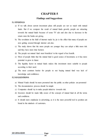 GU-2016-0245 Page
36
CHAPTER 5
Findings and Suggestions
5.1 FINDINGS
a) If we talk about current investment plans still people are not so much with mutual
funds. But if we compare the result of mutual funds growth, people are attracting
towards the mutual funds because of some TV ads and also due to decrease in the
return rates the banks are giving.
b) The revolution in the field of internet made by jio is the effect that many of people are
now getting awared through internet ads also.
c) The study shows that the more people are younger they can adopt a little more risk
and they have more time horizon
d) The people see mutual fund most beneficial in the regard of tax benefit.
e) Most of people think that the mutual fund is good source of investment, so it has more
potential to grow in future
f) The liquidity factor in mutual funds makes this investment more suitable to people
according to their need.
g) The most common barrier for people to not buying mutual fund was lack of
knowledge and confidence.
5.2 SUGGESTIONS
a) Mutual Funds should be more promoted into the public as other policies are promoted
b) The documentation process should be simple
c) Companies should try to make people initiative towards risk.
d) Investors should be made fully aware of the concept of mutual fund & all the terms
and conditions.
e) It should more emphasize in advertising, as it is the most powerful tool to position ant
brand in the mindsets of customers.
 