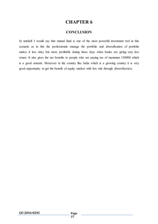 GU-2016-0245 Page
37
CHAPTER 6
CONCLUSION
In nutshell I would say that mutual fund is one of the most powerful investment tool in this
scenario as in this the professionals manage the portfolio and diversification of portfolio
makes it less risky but more profitable during these days when banks are giving very less
return. It also gives the tax benefits to people who are paying tax of maximum 150000 which
is a good amount. Moreover in the country like India which is a growing country it is very
good opportunity to get the benefit of equity market with low risk through diversification.
 