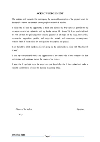 GU-2016-0245
Page 4
ACKNOWLEDGEMENT
The satiation and euphoria that accompany the successful completion of the project would be
incomplete without the mention of the people who made it possible.
I would like to take the opportunity to thank and express my deep sense of gratitude to my
corporate mentor Mr. Ashutosh and my faculty mentor Mr. Karan Vij. I am greatly indebted
to both of them for providing their valuable guidance at all stages of the study, their advice,
constructive suggestions, positive and supportive attitude and continuous encouragement,
without which it would have not been possible to complete the project.
I am thankful to CED members also for giving me the opportunity to work with Max Growth
CAMC.
I owe my wholehearted thanks and appreciation to the entire staff of the company for their
cooperation and assistance during the course of my project.
I hope that I can build upon the experience and knowledge that I have gained and make a
valuable contribution towards this industry in coming future.
Name of the student Signature
Lucky
 