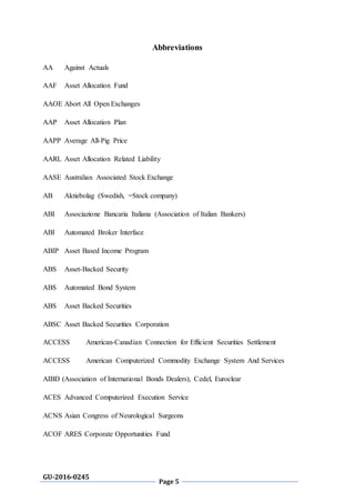 GU-2016-0245
Page 5
Abbreviations
AA Against Actuals
AAF Asset Allocation Fund
AAOE Abort All Open Exchanges
AAP Asset Allocation Plan
AAPP Average All-Pig Price
AARL Asset Allocation Related Liability
AASE Australian Associated Stock Exchange
AB Aktiebolag (Swedish, =Stock company)
ABI Associazione Bancaria Italiana (Association of Italian Bankers)
ABI Automated Broker Interface
ABIP Asset Based Income Program
ABS Asset-Backed Security
ABS Automated Bond System
ABS Asset Backed Securities
ABSC Asset Backed Securities Corporation
ACCESS American-Canadian Connection for Efficient Securities Settlement
ACCESS American Computerized Commodity Exchange System And Services
AIBD (Association of International Bonds Dealers), Cedel, Euroclear
ACES Advanced Computerized Execution Service
ACNS Asian Congress of Neurological Surgeons
ACOF ARES Corporate Opportunities Fund
 