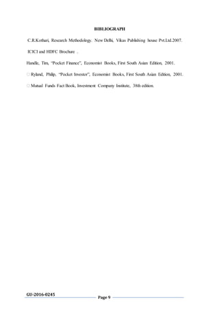 GU-2016-0245
Page 9
BIBLIOGRAPH
C.R.Kothari, Research Methodology. New Delhi, Vikas Publishing house Pvt.Ltd.2007.
ICICI and HDFC Brochure .
Handle, Tim, “Pocket Finance”, Economist Books, First South Asian Edition, 2001.
� Ryland, Philip, “Pocket Investor”, Economist Books, First South Asian Edition, 2001.
� Mutual Funds Fact Book, Investment Company Institute, 38th edition.
 