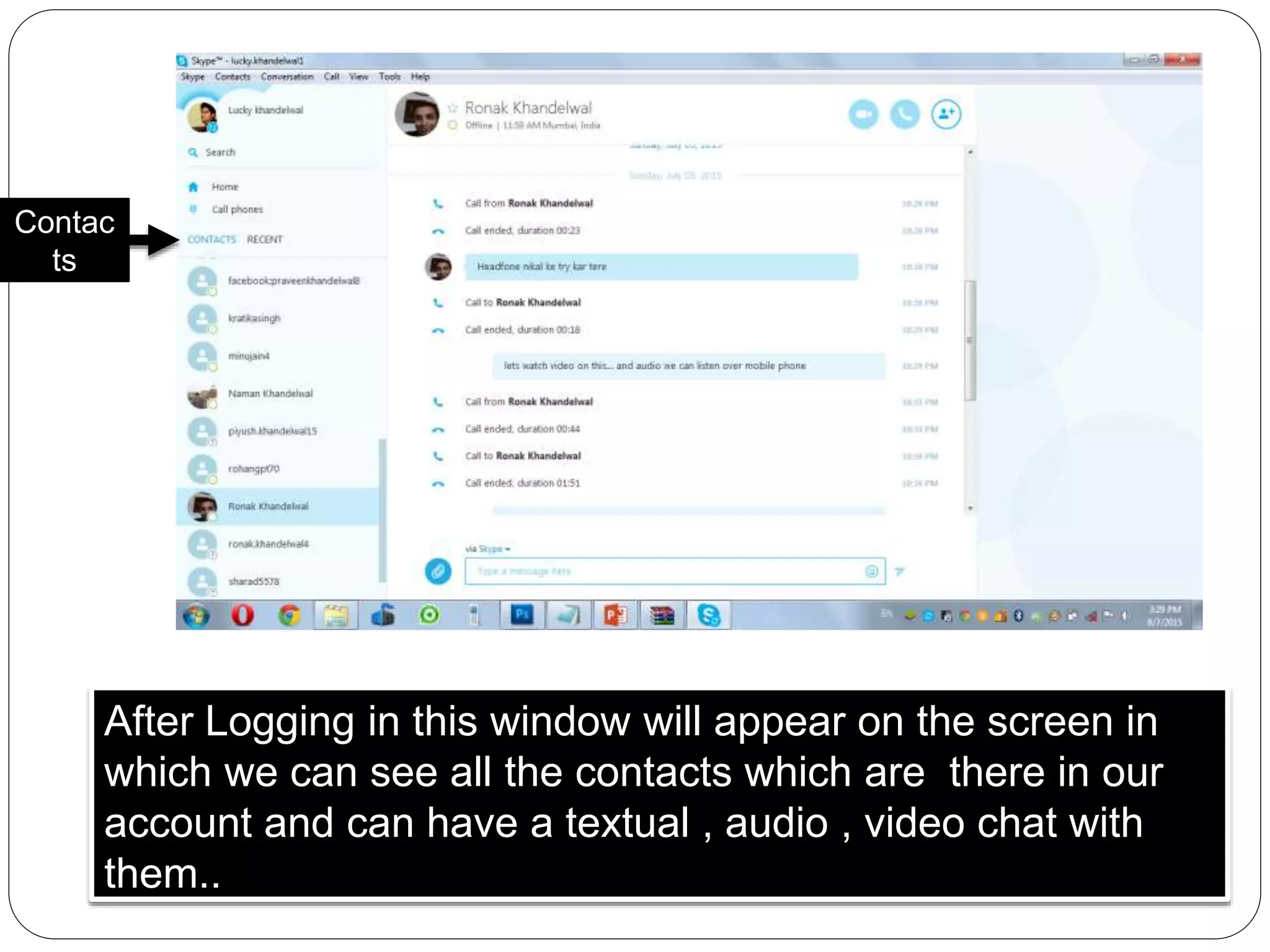 After Logging in this window will appear on the screen in
which we can see all the contacts which are there in our
account and can have a textual , audio , video chat with
them..
Contac
ts
 